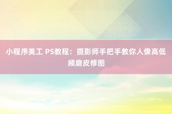 小程序美工 PS教程：摄影师手把手教你人像高低频磨皮修图