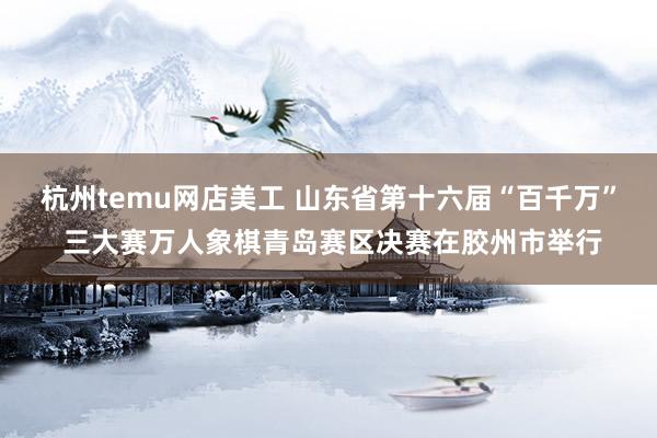 杭州temu网店美工 山东省第十六届“百千万” 三大赛万人象棋青岛赛区决赛在胶州市举行