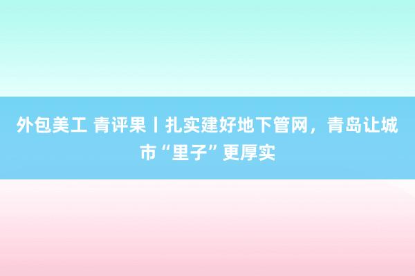 外包美工 青评果丨扎实建好地下管网，青岛让城市“里子”更厚实