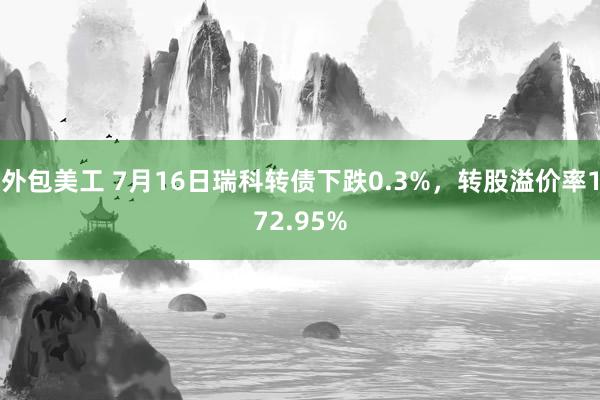 外包美工 7月16日瑞科转债下跌0.3%，转股溢价率172.95%