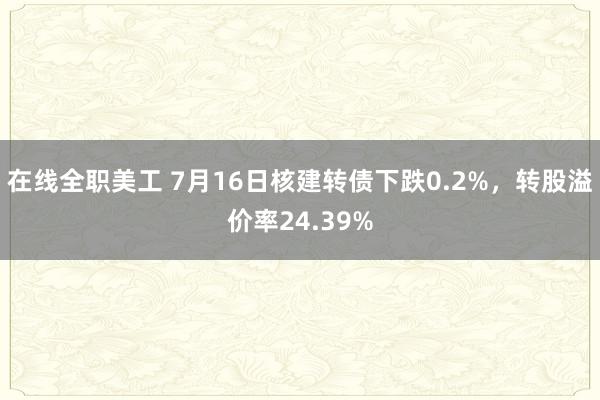 在线全职美工 7月16日核建转债下跌0.2%，转股溢价率24.39%