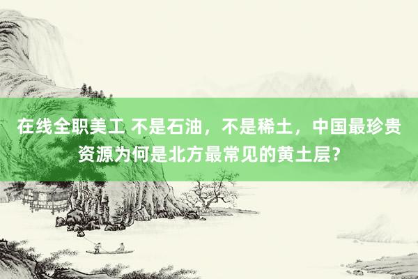 在线全职美工 不是石油，不是稀土，中国最珍贵资源为何是北方最常见的黄土层？